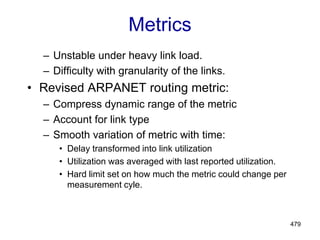 479
Metrics
– Unstable under heavy link load.
– Difficulty with granularity of the links.
• Revised ARPANET routing metric:
– Compress dynamic range of the metric
– Account for link type
– Smooth variation of metric with time:
• Delay transformed into link utilization
• Utilization was averaged with last reported utilization.
• Hard limit set on how much the metric could change per
measurement cyle.
 