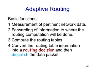 483
Adaptive Routing
Basic functions:
1.Measurement of pertinent network data.
2.Forwarding of information to where the
routing computation will be done.
3.Compute the routing tables.
4.Convert the routing table information
into a routing decision and then
dispatch the data packet.
 