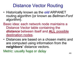 485
Distance Vector Routing
• Historically known as the old ARPANET
routing algorithm {or known as Bellman-Ford
algorithm}.
Basic idea: each network node maintains a
Distance Vector table containing the
distance between itself and ALL possible
destination nodes.
• Distances are based on a chosen metric and
are computed using information from the
neighbors’ distance vectors.
Metric: usually hops or delay
 