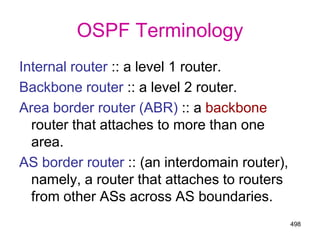 498
OSPF Terminology
Internal router :: a level 1 router.
Backbone router :: a level 2 router.
Area border router (ABR) :: a backbone
router that attaches to more than one
area.
AS border router :: (an interdomain router),
namely, a router that attaches to routers
from other ASs across AS boundaries.
 