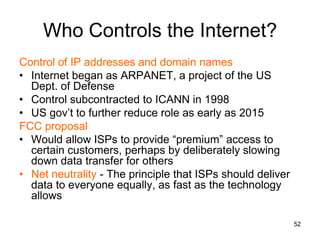 Who Controls the Internet?
Control of IP addresses and domain names
• Internet began as ARPANET, a project of the US
Dept. of Defense
• Control subcontracted to ICANN in 1998
• US gov’t to further reduce role as early as 2015
FCC proposal
• Would allow ISPs to provide “premium” access to
certain customers, perhaps by deliberately slowing
down data transfer for others
• Net neutrality - The principle that ISPs should deliver
data to everyone equally, as fast as the technology
allows
52
 