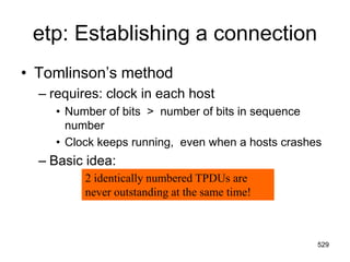 etp: Establishing a connection
• Tomlinson’s method
– requires: clock in each host
• Number of bits > number of bits in sequence
number
• Clock keeps running, even when a hosts crashes
– Basic idea:
2 identically numbered TPDUs are
never outstanding at the same time!
529
 