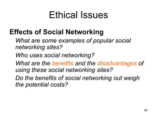 Ethical Issues
Effects of Social Networking
What are some examples of popular social
networking sites?
Who uses social networking?
What are the benefits and the disadvantages of
using these social networking sites?
Do the benefits of social networking out weigh
the potential costs?
54
 