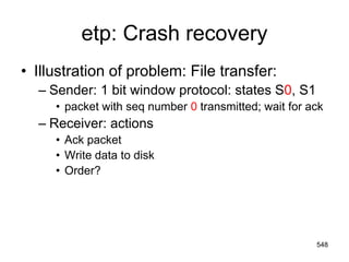 etp: Crash recovery
• Illustration of problem: File transfer:
– Sender: 1 bit window protocol: states S0, S1
• packet with seq number 0 transmitted; wait for ack
– Receiver: actions
• Ack packet
• Write data to disk
• Order?
548
 