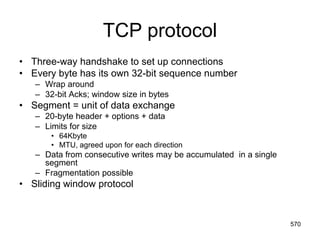 TCP protocol
• Three-way handshake to set up connections
• Every byte has its own 32-bit sequence number
– Wrap around
– 32-bit Acks; window size in bytes
• Segment = unit of data exchange
– 20-byte header + options + data
– Limits for size
• 64Kbyte
• MTU, agreed upon for each direction
– Data from consecutive writes may be accumulated in a single
segment
– Fragmentation possible
• Sliding window protocol
570
 