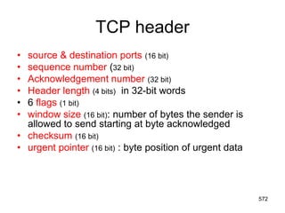 TCP header
• source & destination ports (16 bit)
• sequence number (32 bit)
• Acknowledgement number (32 bit)
• Header length (4 bits) in 32-bit words
• 6 flags (1 bit)
• window size (16 bit): number of bytes the sender is
allowed to send starting at byte acknowledged
• checksum (16 bit)
• urgent pointer (16 bit) : byte position of urgent data
572
 