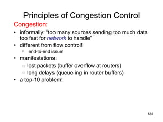 Principles of Congestion Control
Congestion:
• informally: “too many sources sending too much data
too fast for network to handle”
• different from flow control!
= end-to-end issue!
• manifestations:
– lost packets (buffer overflow at routers)
– long delays (queue-ing in router buffers)
• a top-10 problem!
585
 