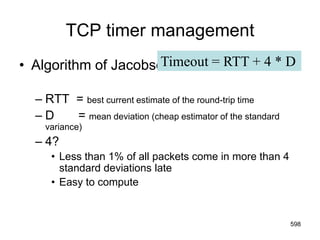 TCP timer management
• Algorithm of Jacobson:
– RTT = best current estimate of the round-trip time
– D = mean deviation (cheap estimator of the standard
variance)
– 4?
• Less than 1% of all packets come in more than 4
standard deviations late
• Easy to compute
Timeout = RTT + 4 * D
598
 