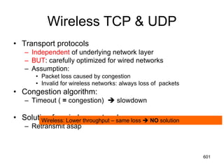 Wireless TCP & UDP
• Transport protocols
– Independent of underlying network layer
– BUT: carefully optimized for wired networks
– Assumption:
• Packet loss caused by congestion
• Invalid for wireless networks: always loss of packets
• Congestion algorithm:
– Timeout ( = congestion)  slowdown
• Solution for wireless networks:
– Retransmit asap
Wireless: Lower throughput – same loss  NO solution
601
 