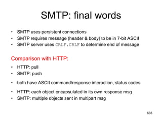 SMTP: final words
• SMTP uses persistent connections
• SMTP requires message (header & body) to be in 7-bit ASCII
• SMTP server uses CRLF.CRLF to determine end of message
Comparison with HTTP:
• HTTP: pull
• SMTP: push
• both have ASCII command/response interaction, status codes
• HTTP: each object encapsulated in its own response msg
• SMTP: multiple objects sent in multipart msg
635
 