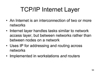 TCP/IP Internet Layer
• An Internet is an interconnection of two or more
networks
• Internet layer handles tasks similar to network
access layer, but between networks rather than
between nodes on a network
• Uses IP for addressing and routing across
networks
• Implemented in workstations and routers
94
 