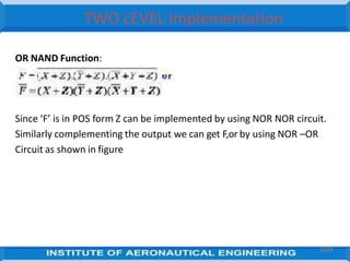 TWO LEVEL Implementation
OR NAND Function:
Implement the followingfunction
Since ‘F’ is in POS form Z can be implemented by using NOR NOR circuit.
Similarly complementing the output we can get F,or by using NOR –OR
Circuit as shown in figure
109
 
