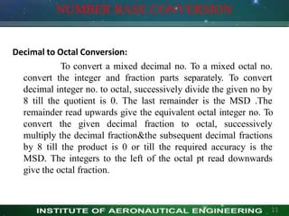 NUMBER BASE CONVERSION
Decimal to Octal Conversion:
To convert a mixed decimal no. To a mixed octal no.
convert the integer and fraction parts separately. To convert
decimal integer no. to octal, successively divide the given no by
8 till the quotient is 0. The last remainder is the MSD .The
remainder read upwards give the equivalent octal integer no. To
convert the given decimal fraction to octal, successively
multiply the decimal fraction&the subsequent decimal fractions
by 8 till the product is 0 or till the required accuracy is the
MSD. The integers to the left of the octal pt read downwards
give the octal fraction.
11
 