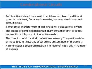 Combinational Circuits
• Combinational circuit is a circuit in which we combine the different
gates in the circuit, for example encoder, decoder, multiplexer and
demultiplexer.
Some of the characteristics of combinational circuits are following:
• The output of combinational circuit at any instant of time,depends
only on the levels present at inputterminals.
• The combinational circuit do not use any memory. The previousstate
of input does not have any effect on the present state of the circuit.
• A combinational circuit can have an n number of inputs and mnumber
of outputs.
125
 