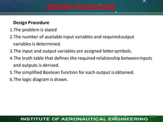 DESIGN PROCEDURE
Design Procedure
1.The problem is stated
2.The number of available input variables and requiredoutput
variables is determined.
3.The input and output variables are assigned lettersymbols.
4.The truth table that defines the required relationship betweeninputs
and outputs is derived.
5.The simplified Boolean function for each output isobtained.
6.The logic diagram is drawn.
128
 