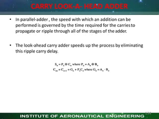CARRY LOOK-A- HEAD ADDER
• In parallel-adder , the speed with which an addition can be
performed is governed by the time required for the carriesto
propagate or ripple through all of the stages of theadder.
• The look-ahead carry adder speeds up the process by eliminating
this ripple carry delay.
134
 