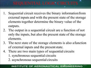 SEQUENTIAL LOGIC CIRCUITS
1. Sequential circuit receives the binary informationfrom
external inputs and with the present state of the storage
elements together determine the binary value of the
outputs.
2. The output in a sequential circuit are a function of not
only the inputs, but also the present state of the storage
elements.
3. The next state of the storage elements is also afunction
of external inputs and the presentstate.
4. There are two main types of sequential circuits
1. synchronous sequential circuits
2. asynchronous sequential circuits
163
 