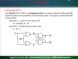 LATCHES
GATED D-LATCH
The D latch (D for "data") or transparent latch is a simple extension of the gated SR
latch that removes the possibility of invalid input states. Two inputs: D (data) and WE
(write enable)
when WE = 1, latch is set to value of D
S = NOT(D), R = D
when WE = 0, latch holds previous value
S = R = 1
172
 