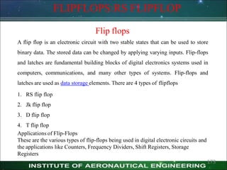 FLIPFLOPS:RS FLIPFLOP
Flip flops
A flip flop is an electronic circuit with two stable states that can be used to store
binary data. The stored data can be changed by applying varying inputs. Flip-flops
and latches are fundamental building blocks of digital electronics systems used in
computers, communications, and many other types of systems. Flip-flops and
latches are used as data storage elements. There are 4 types of flipflops
1. RS flip flop
2. Jk flip flop
3. D flip flop
4. T flip flop
Applications of Flip-Flops
These are the various types of flip-flops being used in digital electronic circuits and
the applications like Counters, Frequency Dividers, Shift Registers, Storage
Registers
173
 