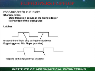 FLIPFLOPS:RS FLIPFLOP
EDGE-TRIGGERED FLIP FLOPS
Characteristics
- State transition occurs at the rising edge or
falling edge of the clock pulse
Latches
respond to the input only during these periods
Edge-triggered Flip Flops (positive)
respond to the input only at this time
174
 
