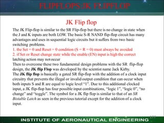 FLIPFLOPS:JK FLIPFLOP
JK Flip flop
The JK Flip-flop is similar to the SR Flip-flop but there is no change in state when
the J and K inputs are both LOW. The basic S-R NAND flip-flop circuit has many
advantages and uses in sequential logic circuits but it suffers from two basic
switching problems.
1. the Set = 0 and Reset = 0 condition (S = R = 0) must always be avoided
2. if Set or Reset change state while the enable (EN) input is high the correct
latching action may notoccur
Then to overcome these two fundamental design problems with the SR flip-flop
design, the JK flip Flop was developed by the scientist name Jack Kirby.
The JK flip flop is basically a gated SR flip-flop with the addition of a clock input
circuitry that prevents the illegal or invalid output condition that can occur when
both inputs S and R are equal to logic level ―1‖. Due to this additional clocked
input, a JK flip-flop has four possible input combinations, ―logic 1‖, ―logic 0‖, ―no
change‖ and ―toggle‖. The symbol for a JK flip flop is similar to that of an SR
Bistable Latch as seen in the previous tutorial except for the addition of a clock
input.
177
 
