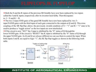 FLIPFLOPS:JK FLIPFLOP
Both the S and the R inputs of the previous SR bistable have now been replaced by two inputs
called the J and K inputs, respectively after its inventor Jack Kilby. Then thisequates
to: J = S and K = R.
The two 2-input AND gates of the gated SR bistable have now been replaced by two 3-
input NAND gates with the third input of each gate connected to the outputs at Q and Q. This cross
coupling of the SR flip-flop allows the previously invalid condition of S = ―1‖ and R = ―1‖ state to be
used to produce a ―toggle action‖ as the two inputs are now interlocked.
If the circuit is now ―SET‖ the J input is inhibited by the ―0‖ status of Q throughthe
lower NAND gate. If the circuit is ―RESET‖ the K input is inhibited by the ―0‖ status of Q through
the upper NAND gate. As Q and Q are always different we can use them to control the input. When
both inputs J and K are equal to logic ―1‖, the JK flip flop toggles as shown in the following truth
table.
178
 