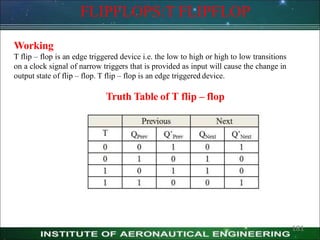 FLIPFLOPS:T FLIPFLOP
Working
T flip – flop is an edge triggered device i.e. the low to high or high to low transitions
on a clock signal of narrow triggers that is provided as input will cause the change in
output state of flip – flop. T flip – flop is an edge triggered device.
Truth Table of T flip – flop
181
 