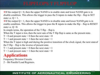 FLIPFLOPS:T FLIPFLOP
If the output Q = 0, then the upper NAND is in enable state and lower NAND gate is in
disable condition. This allows the trigger to pass the S inputs to make the flip – flop in SET
state i.e. Q = 1.
If the output Q = 1, then the upper NAND is in disable state and lower NAND gate is in
enable condition. This allows the trigger to pass the R inputs to make the flip – flop in RESET
state i.e. Q =0.
In simple terms, the operation of the T flip – flop is
When the T input is low, then the next sate of the T flip flop is same as the present state.
T = 0 and present state = 0 then the next state = 0
T = 1 and present state = 1 then the next state = 1
When the T input is high and during the positive transition of the clock signal, the next stateof
the T flip – flop is the inverse of present state.
T = 1 and present state = 0 then the next state = 1
T = 1 and present state = 1 then the next state = 0
Applications
Frequency Division Circuits.
2 – Bit Parallel Load Registers.
182
 