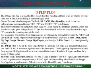 FLIPFLOPS:D FLIPFLOP
D FLIP FLOP
The D-type flip-flop is a modified Set-Reset flip-flop with the addition of an inverter to prevent
the S and R inputs from being at the same logic level
One of the main disadvantages of the basic SR NAND Gate Bistable circuit is that the
indeterminate input condition of SET = ―0‖ and RESET = ―0‖ isforbidden.
This state will force both outputs to be at logic ―1‖, over-riding the feedback latching action and
whichever input goes to logic level ―1‖ first will lose control, while the other input still at logic
―0‖ controls the resulting state of the latch.
But in order to prevent this from happening an inverter can be connected between the ―SET‖ and
the ―RESET‖ inputs to produce another type of flip flop circuit known as a Data Latch, Delay
flip flop, D-type Bistable, D-type Flip Flop or just simply a D Flip Flop as it is more generally
called.
The D Flip Flop is by far the most important of the clocked flip-flops as it ensures that ensures
that inputs S and R are never equal to one at the same time. The D-type flip flop are constructed
from a gated SR flip-flop with an inverter added between the S and the R inputs to allow for a
single D (data) input.
Then this single data input, labelled ―D‖ and is used in place of the ―Set‖ signal, and the inverter
is used to generate the complementary ―Reset‖ input thereby making a level-sensitive D-type
flip-flop from a level-sensitive SR-latch as now S = D and R = not D as shown.
183
 