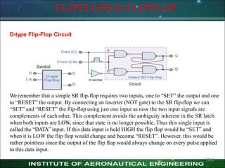 FLIPFLOPS:D FLIPFLOP
D-type Flip-Flop Circuit
We remember that a simple SR flip-flop requires two inputs, one to ―SET‖ the output and one
to ―RESET‖ the output. By connecting an inverter (NOT gate) to the SR flip-flop we can
―SET‖ and ―RESET‖ the flip-flop using just one input as now the two input signals are
complements of each other. This complement avoids the ambiguity inherent in the SR latch
when both inputs are LOW, since that state is no longer possible. Thus this single input is
called the ―DATA‖ input. If this data input is held HIGH the flip flop would be ―SET‖ and
when it is LOW the flip flop would change and become ―RESET‖. However, this would be
rather pointless since the output of the flip flop would always change on every pulse applied
to this data input.
184
 