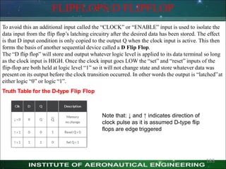 FLIPFLOPS:D FLIPFLOP
To avoid this an additional input called the ―CLOCK‖ or ―ENABLE‖ input is used to isolate the
data input from the flip flop’s latching circuitry after the desired data has been stored. The effect
is that D input condition is only copied to the output Q when the clock input is active. This then
forms the basis of another sequential device called a D Flip Flop.
The ―D flip flop‖ will store and output whatever logic level is applied to its data terminal so long
as the clock input is HIGH. Once the clock input goes LOW the ―set‖ and ―reset‖ inputs of the
flip-flop are both held at logic level ―1‖ so it will not change state and store whatever data was
present on its output before the clock transition occurred. In other words the output is ―latched‖at
either logic ―0‖ or logic ―1‖.
Truth Table for the D-type Flip Flop
Note that: ↓ and ↑ indicates direction of
clock pulse as it is assumed D-type flip
flops are edge triggered
185
 