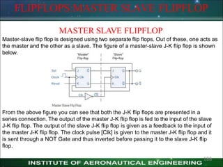 FLIPFLOPS:MASTER SLAVE FLIPFLOP
MASTER SLAVE FLIPFLOP
Master-slave flip flop is designed using two separate flip flops. Out of these, one acts as
the master and the other as a slave. The figure of a master-slave J-K flip flop is shown
below.
From the above figure you can see that both the J-K flip flops are presented in a
series connection. The output of the master J-K flip flop is fed to the input of the slave
J-K flip flop. The output of the slave J-K flip flop is given as a feedback to the input of
the master J-K flip flop. The clock pulse [Clk] is given to the master J-K flip flop and it
is sent through a NOT Gate and thus inverted before passing it to the slave J-K flip
flop.
186
 