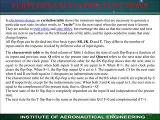 FLIPFLOPS:EXCITATION FUNCTIONS
In electronics design, an excitation table shows the minimum inputs that are necessary to generate a
particular next state (in other words, to "excite" it to the next state) when the current state is known.
They are similar to truth tables and state tables, but rearrange the data so that the current state and next
state are next to each other on the left-hand side of the table, and the inputs needed to make that state
change happen.
All flip-flops can be divided into four basic types: SR, JK, D and T. They differ in the number of
inputs and in the response invoked by different value of inputsignals.
The characteristic table in the third column of Table 1 defines the state of each flip-flop as a function of
its inputs and previous state. Q refers to the present state and Q(next) refers to the next state after the
occurrence of the clock pulse. The characteristic table for the RS flip-flop shows that the next state is
equal to the present state when both inputs S and R are equal to 0. When R=1, the next clock pulse
clears the flip-flop. When S=1, the flip-flop output Q is set to 1. The equation mark (?) for the next state
when S and R are both equal to 1 designates an indeterminate next state.
The characteristic table for the JK flip-flop is the same as that of the RS when J and K are replaced by S
and R respectively, except for the indeterminate case. When both J and K are equal to 1, the next state is
equal to the complement of the present state, that is, Q(next) = Q'.
The next state of the D flip-flop is completely dependent on the input D and independent of the present
state.
The next state for the T flip-flop is the same as the present state Q if T=0 and complemented if T=1.
190
 