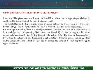 CONVERTION OF ONE FLIP FLOP TO ANOTHER FLIP FLOP
CONVERTION OF SR FLIP FLOP TO JK FLIPFLOP
J and K will be given as external inputs to S and R. As shown in the logic diagram below, S
and R will be the outputs of the combinationalcircuit.
The truth tables for the flip flop conversion are given below. The present state is represented
by Qp and Qp+1 is the next state to be obtained when the J and K inputs are applied.
For two inputs J and K, there will be eight possible combinations. For each combination of
J, K and Qp, the corresponding Qp+1 states are found. Qp+1 simply suggests the future
values to be obtained by the JK flip flop after the value of Qp. The table is then completed
by writing the values of S and R required to get each Qp+1 from the corresponding Qp. That
is, the values of S and R that are required to change the state of the flip flop from Qp to
Qp+1 are written.
195
 