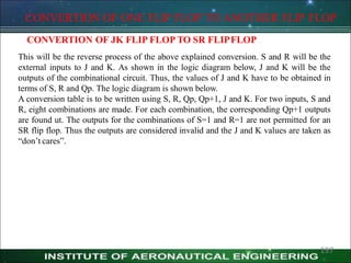 CONVERTION OF ONE FLIP FLOP TO ANOTHER FLIP FLOP
CONVERTION OF JK FLIP FLOP TO SR FLIPFLOP
This will be the reverse process of the above explained conversion. S and R will be the
external inputs to J and K. As shown in the logic diagram below, J and K will be the
outputs of the combinational circuit. Thus, the values of J and K have to be obtained in
terms of S, R and Qp. The logic diagram is shown below.
A conversion table is to be written using S, R, Qp, Qp+1, J and K. For two inputs, S and
R, eight combinations are made. For each combination, the corresponding Qp+1 outputs
are found ut. The outputs for the combinations of S=1 and R=1 are not permitted for an
SR flip flop. Thus the outputs are considered invalid and the J and K values are taken as
―don’t cares‖.
197
 