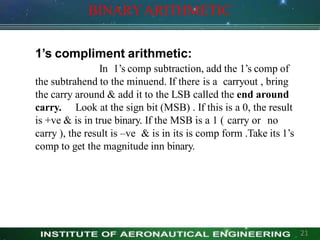 BINARYARITHMETIC
1’s compliment arithmetic:
In 1’s comp subtraction, add the 1’s comp of
the subtrahend to the minuend. If there is a carryout , bring
the carry around & add it to the LSB called the end around
carry. Look at the sign bit (MSB) . If this is a 0, the result
is +ve & is in true binary. If the MSB is a 1 ( carry or no
carry ), the result is –ve & is in its is comp form .Take its 1’s
comp to get the magnitude inn binary.
21
 