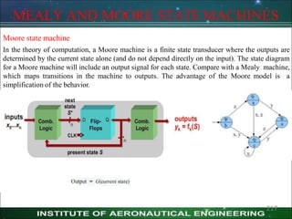 MEALY AND MOORE STATEMACHINES
Moore state machine
In the theory of computation, a Moore machine is a finite state transducer where the outputs are
determined by the current state alone (and do not depend directly on the input). The state diagram
for a Moore machine will include an output signal for each state. Compare with a Mealy machine,
which maps transitions in the machine to outputs. The advantage of the Moore model is a
simplification of the behavior.
217
 