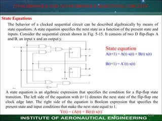 SYNCHRONOUS AND ASYNCHRONOUS SEQUENTIAL CIRCUITS
State Equations
The behavior of a clocked sequential circuit can be described algebraically by means of
state equations. A state equation specifies the next state as a function of the present state and
inputs. Consider the sequential circuit shown in Fig. 5-15. It consists of two D flip-flops A
and B, an input x and an output y.
State equation
A(t+1) = A(t) x(t) + B(t) x(t)
B(t+1) = A`(t) x(t)
A state equation is an algebraic expression that specifies the condition for a flip-flop state
transition. The left side of the equation with (t+1) denotes the next state of the flip-flop one
clock edge later. The right side of the equation is Boolean expression that specifies the
present state and input conditions that make the next state equal to 1.
Y(t) = (A(t) + B(t)) x(t)`
226
 