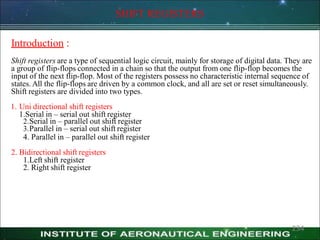 SHIFT REGISTERS
Introduction :
Shift registers are a type of sequential logic circuit, mainly for storage of digital data. They are
a group of flip-flops connected in a chain so that the output from one flip-flop becomes the
input of the next flip-flop. Most of the registers possess no characteristic internal sequence of
states. All the flip-flops are driven by a common clock, and all are set or reset simultaneously.
Shift registers are divided into two types.
1. Uni directional shift registers
1.Serial in – serial out shift register
2.Serial in – parallel out shift register
3.Parallel in – serial out shift register
4. Parallel in – parallel out shift register
2. Bidirectional shift registers
1.Left shift register
2. Right shift register
234
 
