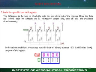 SHIFT REGISTERS
2.Serial in – parallel out shift register
The difference is the way in which the data bits are taken out of the register. Once the data
are stored, each bit appears on its respective output line, and all bits are available
simultaneously.
In the animation below, we can see how the four-bit binary number 1001 is shifted to the Q
outputs of the register.
237
 