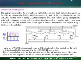 SHIFT REGISTERS AND COUNTERS
Bidirectional Shift Registers
The registers discussed so far involved only right shift operations. Each right shift operation has
the effect of successively dividing the binary number by two. If the operation is reversed (left
shift), this has the effect of multiplying the number by two. With suitable gating arrangement a
serial shift register can perform both operations. A bidirectional, or reversible, shift register is one
in which the data can be shift either left or right. A four-bit bidirectional shift register using D
flip-flops is shown below
Here a set of NAND gates are configured as OR gates to select data inputs from the right
or left adjacent bitable, as selected by the LEFT/RIGHT control line.
The animation below performs right shift four times, then left shift four times. Notice the
order of the four output bits are not the same as the order of the original four input bits.
240
 