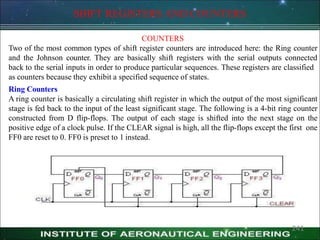 SHIFT REGISTERS AND COUNTERS
COUNTERS
Two of the most common types of shift register counters are introduced here: the Ring counter
and the Johnson counter. They are basically shift registers with the serial outputs connected
back to the serial inputs in order to produce particular sequences. These registers are classified
as counters because they exhibit a specified sequence of states.
Ring Counters
A ring counter is basically a circulating shift register in which the output of the most significant
stage is fed back to the input of the least significant stage. The following is a 4-bit ring counter
constructed from D flip-flops. The output of each stage is shifted into the next stage on the
positive edge of a clock pulse. If the CLEAR signal is high, all the flip-flops except the first one
FF0 are reset to 0. FF0 is preset to 1 instead.
241
 