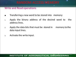 RANDOM ACCESS MEMORY
Write and Readoperations

1.
Transferring a new word to be stored into memory:
Apply the binary address of the desired word to the
address lines.
2. memory tothe
Apply the data bits that must be stored in
data input lines.
3. Activate the write input.
247
 