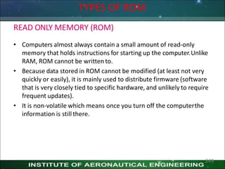 TYPES OF ROM
READ ONLY MEMORY (ROM)
• Computers almost always contain a small amount of read-only
memory that holds instructions for starting up the computer.Unlike
RAM, ROM cannot be written to.
• Because data stored in ROM cannot be modified (at least not very
quickly or easily), it is mainly used to distribute firmware (software
that is very closely tied to specific hardware, and unlikely to require
frequent updates).
• It is non-volatile which means once you turn off the computerthe
information is still there.
249
 