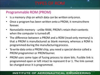 TYPES OF ROM
Programmable ROM (PROM)
• Is a memory chip on which data can be written onlyonce.
• Once a program has been written onto a PROM, it remainsthere
forever.
• Nonvolatile memory - unlike RAM, PROM's retain theircontents
when the computer is turned off.
• The difference between a PROM and a ROM (read-only memory) is
that a PROM is manufactured as blank memory, whereas a ROM is
programmed during the manufacturingprocess.
• Towrite data onto a PROM chip, you need a special device called a
PROM programmer or PROMburner.
• PROM uses some type of fusing process to store bits. Fusible link is
programmed open or left intact to represent 0 or 1. The link cannot
be changed once it is programmed.
251
 