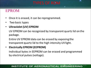 EPROM
• Once it is erased, it can be reprogrammed.
• Two basic types
• Ultraviolet (UV) EPROM
UV EPROM can be recognized by transparent quartz lid onthe
package.
Entire UV EPROM data can be erased by exposingthe
transparent quartz lid to the high intensity UVlight.
• Electrically EPROM (EEPROM)
Individual bytes in EEPROM can be erased and programmed
by electrical pulses (voltage).
TYPES OF ROM
252
 