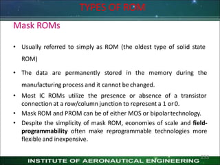 Mask ROMs
• Usually referred to simply as ROM (the oldest type of solid state
ROM)
• The data are permanently stored in the memory during the
manufacturing process and it cannot be changed.
• Most IC ROMs utilize the presence or absence of a transistor
connection at a row/column junction to represent a 1 or0.
• Mask ROM and PROM can be of either MOS or bipolartechnology.
• Despite the simplicity of mask ROM, economies of scale and field-
programmability often make reprogrammable technologies more
flexible and inexpensive.
TYPES OF ROM
253
 