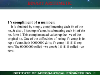 1’s compliment of n number:
It is obtained by simply complimenting each bit of the
no,.& also , 1’s comp of a no, is subtracting each bit of the
no. form 1.This complemented value rep the –ve of the
original no. One of the difficulties of using 1’s comp is its
rep o f zero.Both 00000000 & its 1’s comp 11111111 rep
zero.The 00000000 called +ve zero& 11111111 called –ve
zero.
BINARYARITHMETIC
26
 