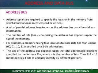 ADDRESS BUS
ADDRESS AND DATA BUS
•
•
•
•
•
Address signals are required to specify the location in the memory from
which information is accessed(read orwritten).
A set of parallel address lines known as the address bus carry the address
information.
The number of bits (lines) comprising the address bus depends upon the
size of the memory.
For example, a memory having four locations to store data has four unique
(00, 01, 10, 11) specified by a 2-bit addressbus.
The size of the address bus depends upon the total addressable locations
specified by the formula 2^n, where n is the number of bits. Thus 2^4 = 16
(n=4) specifies 4 bits to uniquely identify 16 different locations.
264
 