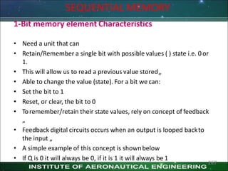 SEQUENTIAL MEMORY
1-Bit memory element Characteristics
• Need a unit that can
• Retain/Remember a single bit with possible values ( ) state i.e. 0or
1.
• This will allow us to read a previous value stored„
• Able to change the value (state). For a bit we can:
• Set the bit to 1
• Reset, or clear, the bit to 0
• Toremember/retain their state values, rely on concept of feedback
„
• Feedback digital circuits occurs when an output is looped backto
the input „
• A simple example of this concept is shownbelow
• If Q is 0 it will always be 0, if it is 1 it will always be 1
267
 